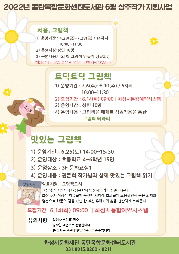 2022년 동탄복합문화센터도서관 6월 상주작가 지원사업  처음 그림책 1) 운영기간 : 4.29(금)~7.29(금)/14차시 10:00~11:30 2) 운영대상 : 성인 10명 3) 운영내용 : 나의 첫 그림책 만들기 정규과정  - 해당 강좌는 진행 중으로 추가 모집이 진행되지 않습니다  토닥토닥 그림책 1) 운영기간 : 7.6(수)~8.10(수)/6차시 10:00~11:30 2) 모집기간 : 6.14(화) 09:00｜화성시통합예약시스템 3) 운영대상 : 성인 10명 4) 운영내용 : 그림책을 매개로 상호작용을 통한 그림책 테라피  맛있는 그림책 1) 운영기간 : 6.25(토) 14:00~15:30 2) 운영대상 : 초등학교 4~6학년 15명 3) 운영장소 : 3F 문화교실1 4) 운영내용 : 권문희 작가님과 함께하는 맛있는 그림책 읽기   - 주제도서 : 임윤지당｜그림책도시   그림책은 조선시대 여성유학자 임윤지당의 모습을 다룬다 조선 후기 여성이 자유롭제 못했던 시대에 조화롭게 호응하며 굳은 의지와 열정으로 학문의 길을 갔던 한 여성 유학자의 삶을 잔잔하게 보여준다 5) 모집기간 : 6.14(화) 09:00｜화성시통합예약시스템 6) 유의사항    - 참여자 본인 ID 접수   - 강좌는 대면으로 운영   - 본 강좌는 코로나 19방역수칙을 준수합니다  화성시문화재단 동탄복합문화센터도서과 031.8015.8200/8211  