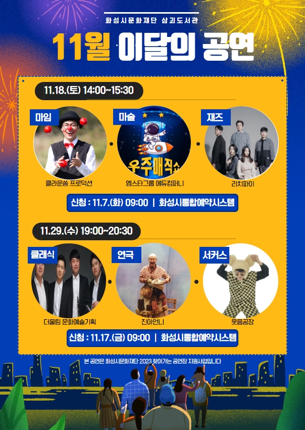 삼괴도서관 11월 이달의 공연 안내  11.18(토) 14:00~15:30  - 공연팀 클라운쏭 프로덕션(마임) 엠스타그룹 에듀컴퍼니(마술) 리치파이(재즈)  - 모집기간 2023. 11. 7.(화) 09:00 ~ 선착순 접수  - 모집대상 도서관 이용자  - 신청방법 화성시통합예약시스템   11.29(수) 19:00~20:30  - 공연팀 더울림문화예술기획(클래식) 진아언니(연극) 웃음공장(서커스)  - 모집기간 2023. 11. 17.(금) 09:00 ~ 선착순 접수  - 모집대상 도서관 이용자  - 신청방법 화성시통합예약시스템