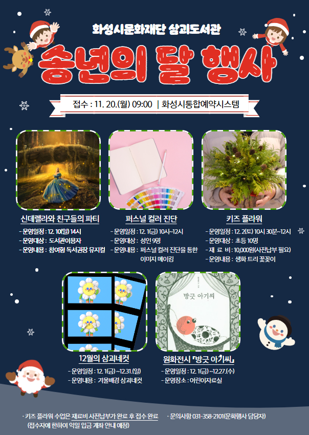 화성시문화재단 삼괴도서관 송년의 달 행사 운영 안내  접수 : 11.20.(월) 09:00｜화성시통합예약시스템  (뮤지컬) 신데렐라와 친구들의 파티 - 운영일정: 12.10.(일) 14시 - 운영대상: 도서관이용자 - 운영내용: 참여형 독서권장 뮤지컬  (특강) 퍼스널 컬러 진단 - 운영일정: 12.1.(금) 10시~12시 - 운영대상: 성인 9명 - 운영내용: 퍼스널 컬러 진단을 통한 이미지 메이킹  (특강) 키즈 플라워 - 운영일정: 12.2.(토) 10시30분~12시 - 운영대상: 초등 10명 - 재 료 비: 10,000원(사전납부 후 접수 완료) ※ 접수자에 한하여 익일 입금 계좌 안내 예정입니다  (체험) 12월의 삼괴네컷 - 운영일정: 12.1.(금)~12.31.(일) - 운영내용: 겨울배경 삼괴네컷  (전시) 원화전시 『방긋 아기씨』 - 운영일정: 12.1.(금)~12.27.(수) - 운영장소: 어린이자료실