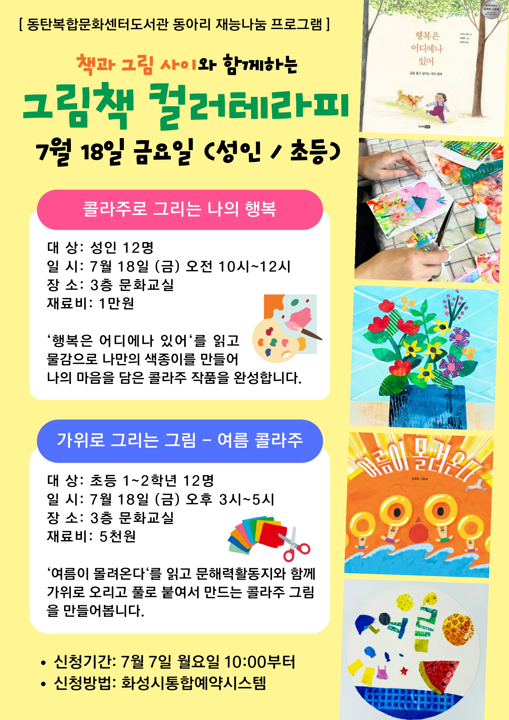 2025년 동탄복합문화센터도서관 책과 그림 사이 동아리 재능기부 프로그램 안내 책과 그림 사이와 함께하는 그림책 컬러테라피 7월 18일 금요일 (성인/초등) 콜라주로 그리는 나의 행복 대상: 성인 12명 일시: 7월 18일(금) 오전 10시~12시 장소: 동탄복합문화센터도서관 3층 문화교실 재료비: 1만원 '행복은 어디에나 있어'를 읽고 물감으로 나만의 색종이를 만들어 나의 마음을 담은 콜라주 작품을 완성합니다 가위로 그리는 그림 - 여름 콜라주 대상: 초등 1~2학년 12명 일시: 7월 18일(금) 오후3시~5시 장소: 동탄복합문화센터도서관 3층 문화교실 재료비: 5천원 '여름이 몰려온다'를 읽고 문해력활동지와 함께 가위로 오리고 풀로 붙여서 만드는 콜라주 그림을 만들어봅니다 신청기간: 7월 7일 월요일 10:00부터 신청방법: 화성시통합예약시스템