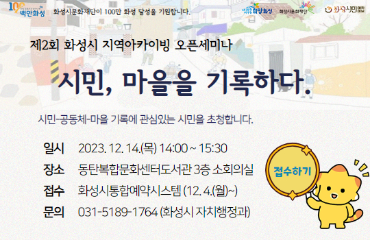 <시민, 마을을 기록하다 > 제2회 화성시 지역아카이빙 오픈세미나 개최 안내 화성시에서 아카이빙 활동을 실천하는 전문가, 담당자, 활동가들을 초대합니다.
(제2회 화성시 지역아카이빙 오픈세미나) 시민, 마을을 기록하다.
일시: 2023. 12. 14.(목) 14:00
장소: 동탄복합문화센터도서관 3층 소회의실
신청: 화성시통합예약시스템 (2023. 12. 4.(월) 10:00~마감 시)
문의: 031-5189-1764(화성시 자치행정과)