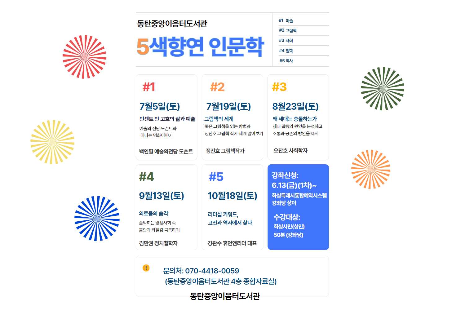 2025 동탄중앙이음터도서관 인문학 프로그램 #1 예술의 전당 도슨트와 떠나는 명화이야기 - 빈센트 반 고흐 (7월 5일(토))
#2 그림책의 세계_정진호 그림책작가 (7월 19일(토))
#3 왜 세대는 충돌하는가_오찬호 사회학자 (8월 23일(토))
#4 외로움의 습격_김만권 정치철학자 (9월 13일(토))
#5 리더십 키워드, 고전과 역사에서 찾다 김관수 작가(10월 18일(토))