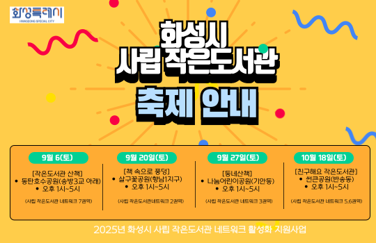 2025년 사립 작은도서관 책축제 안내 2025년 사립 작은도서관 책축제 안내
(날짜순)

① 9월 6일(토) 오후 1시~5시
 - 동탄호수공원(송방3교 아래)
 - 작은도서관 산책
(주최/주관: 사립 작은도서관 네트워크 7권역)

② 9월 20일(토) 오후 1시~5시
 - 살구꽃공원(향남1지구)
 - 책 속으로 풍덩
(주최/주관: 사립 작은도서관 네트워크 2권역)

③ 9월 27일(토) 오후 1시~5시
 - 나눔어린이공원(기안동)
 - 동네산책
(주최/주관: 사립 작은도서관 네트워크 3권역)

④ 10월 18일(토) 오후 1시~5시
 - 썬큰공원(반송동)
 - 친구해요 작은도서관
(주최/주관: 사립 작은도서관 네트워크 5,6권역)
